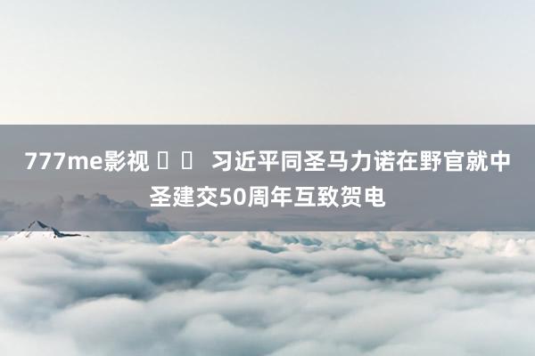 777me影视 		 习近平同圣马力诺在野官就中圣建交50周年互致贺电