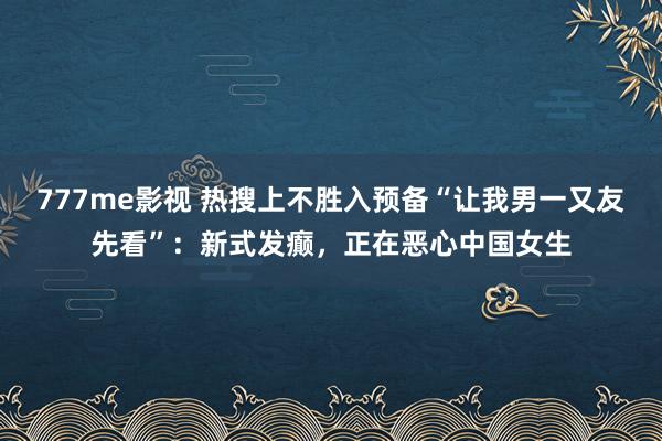 777me影视 热搜上不胜入预备“让我男一又友先看”：新式发癫，正在恶心中国女生