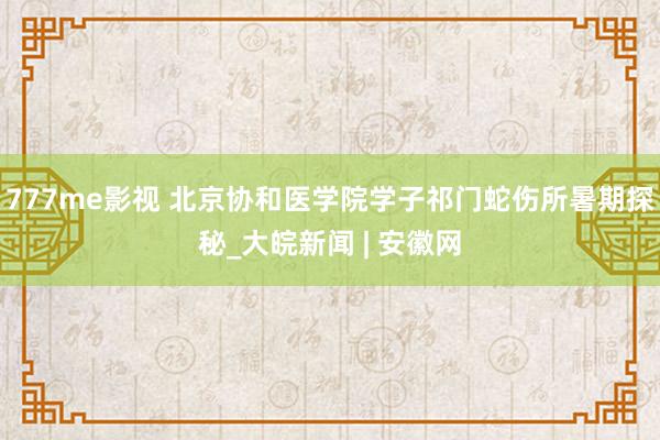 777me影视 北京协和医学院学子祁门蛇伤所暑期探秘_大皖新闻 | 安徽网