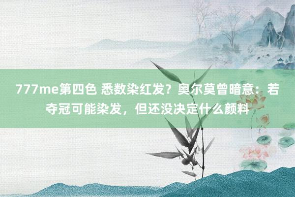 777me第四色 悉数染红发？奥尔莫曾暗意：若夺冠可能染发，但还没决定什么颜料