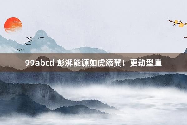 99abcd 彭湃能源如虎添翼！更动型直