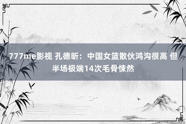 777me影视 孔德昕：中国女篮散伙鸿沟很高 但半场极端14次毛骨悚然
