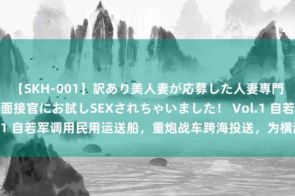 【SKH-001】訳あり美人妻が応募した人妻専門ハメ撮り秘密倶楽部で面接官にお試しSEXされちゃいました！ Vol.1 自若军调用民用运送船，重炮战车跨海投送，为横渡台海作念准备？