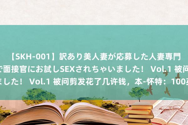 【SKH-001】訳あり美人妻が応募した人妻専門ハメ撮り秘密倶楽部で面接官にお試しSEXされちゃいました！ Vol.1 被问剪发花了几许钱，本-怀特：100英镑