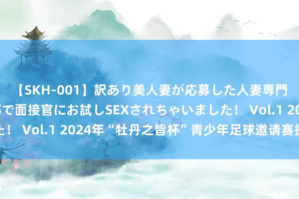 【SKH-001】訳あり美人妻が応募した人妻専門ハメ撮り秘密倶楽部で面接官にお試しSEXされちゃいました！ Vol.1 2024年“牡丹之皆杯”青少年足球邀请赛拉开帷幕