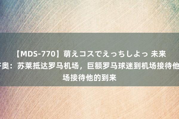 【MDS-770】萌えコスでえっちしよっ 未来 迪马济奥：苏莱抵达罗马机场，巨额罗马球迷到机场接待他的到来