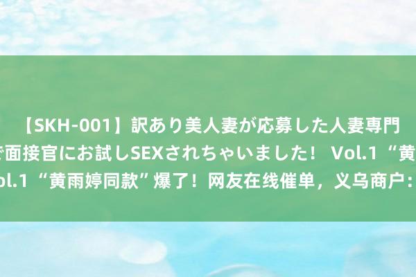 【SKH-001】訳あり美人妻が応募した人妻専門ハメ撮り秘密倶楽部で面接官にお試しSEXされちゃいました！ Vol.1 “黄雨婷同款”爆了！网友在线催单，义乌商户：在加班加点了