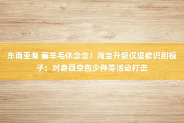 东南亚呦 薅羊毛休念念！淘宝升级仅退款识别模子：对寄回空包少件等活动打击