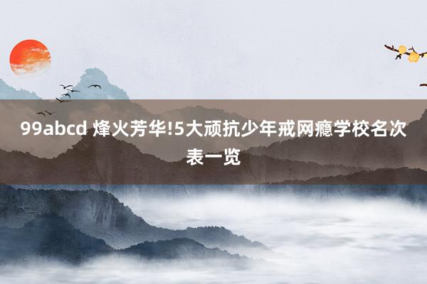 99abcd 烽火芳华!5大顽抗少年戒网瘾学校名次表一览