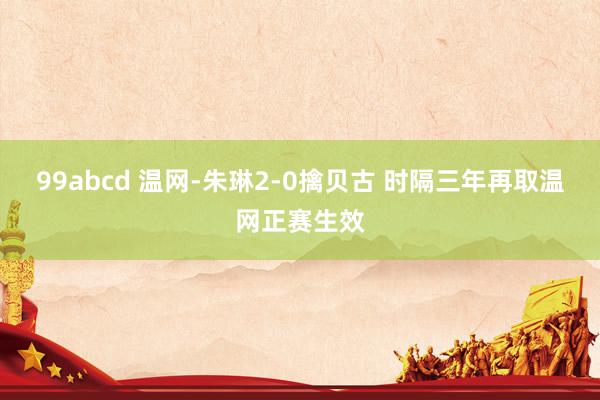 99abcd 温网-朱琳2-0擒贝古 时隔三年再取温网正赛生效