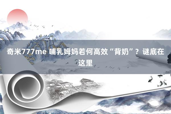 奇米777me 哺乳姆妈若何高效“背奶”？谜底在这里