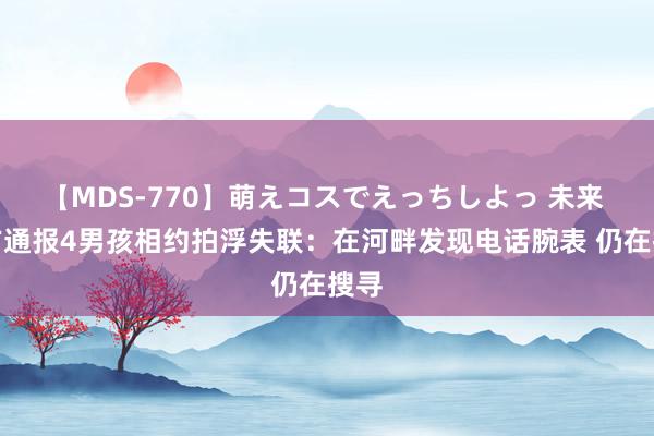 【MDS-770】萌えコスでえっちしよっ 未来 官方通报4男孩相约拍浮失联：在河畔发现电话腕表 仍在搜寻