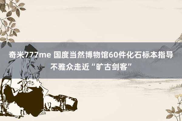 奇米777me 国度当然博物馆60件化石标本指导不雅众走近“旷古剑客”