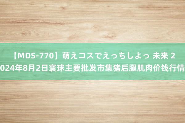 【MDS-770】萌えコスでえっちしよっ 未来 2024年8月2日寰球主要批发市集猪后腿肌肉价钱行情