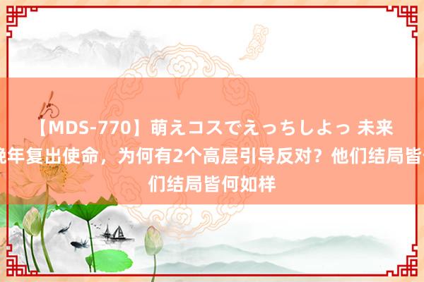 【MDS-770】萌えコスでえっちしよっ 未来 邓公晚年复出使命，为何有2个高层引导反对？他们结局皆何如样