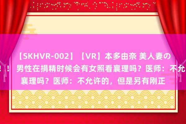 【SKHVR-002】【VR】本多由奈 美人妻の肉体エロ奉仕3連発！！ 男性在捐精时候会有女照看襄理吗？医师：不允许的，但是另有刚正