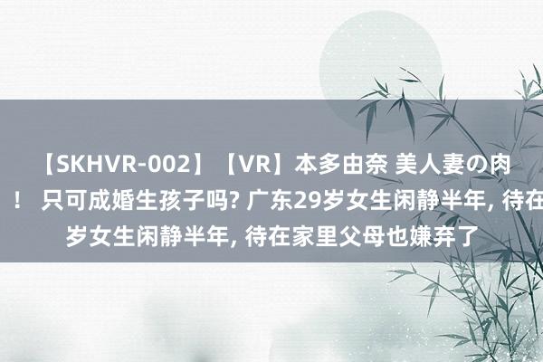 【SKHVR-002】【VR】本多由奈 美人妻の肉体エロ奉仕3連発！！ 只可成婚生孩子吗? 广东29岁女生闲静半年， 待在家里父母也嫌弃了