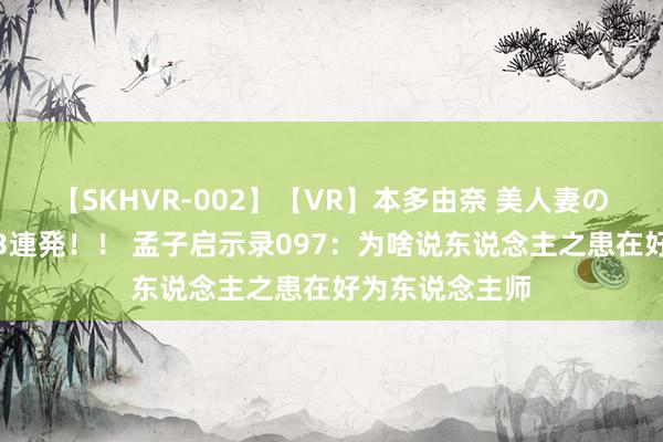 【SKHVR-002】【VR】本多由奈 美人妻の肉体エロ奉仕3連発！！ 孟子启示录097：为啥说东说念主之患在好为东说念主师