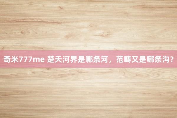 奇米777me 楚天河界是哪条河，范畴又是哪条沟？
