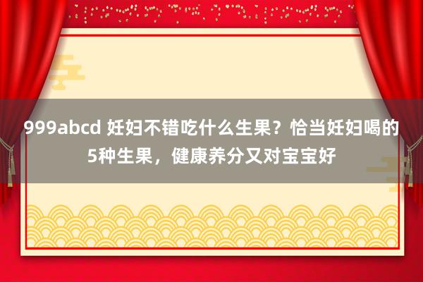 999abcd 妊妇不错吃什么生果？恰当妊妇喝的5种生果，健康养分又对宝宝好