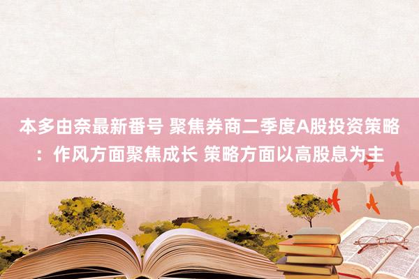 本多由奈最新番号 聚焦券商二季度A股投资策略：作风方面聚焦成长 策略方面以高股息为主