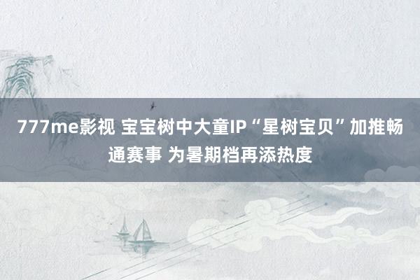 777me影视 宝宝树中大童IP“星树宝贝”加推畅通赛事 为暑期档再添热度