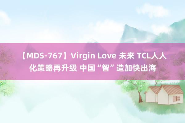 【MDS-767】Virgin Love 未来 TCL人人化策略再升级 中国“智”造加快出海