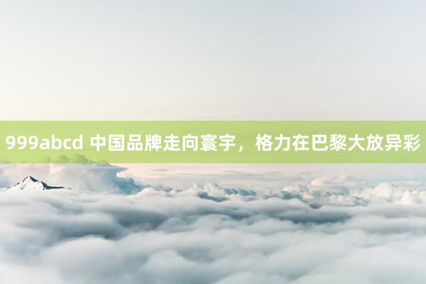 999abcd 中国品牌走向寰宇，格力在巴黎大放异彩
