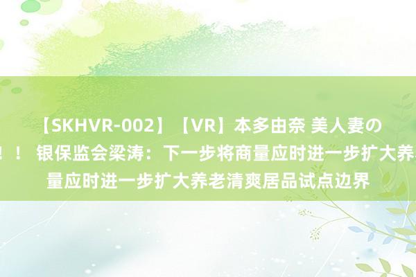【SKHVR-002】【VR】本多由奈 美人妻の肉体エロ奉仕3連発！！ 银保监会梁涛：下一步将商量应时进一步扩大养老清爽居品试点边界