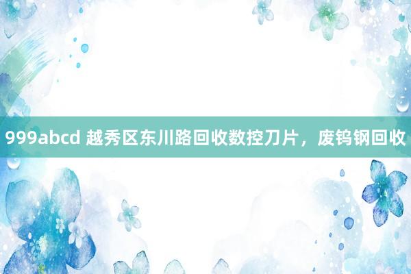999abcd 越秀区东川路回收数控刀片，废钨钢回收