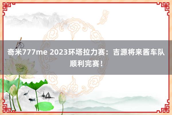 奇米777me 2023环塔拉力赛：吉源将来酱车队顺利完赛！