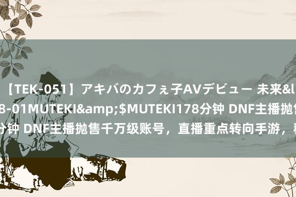 【TEK-051】アキバのカフぇ子AVデビュー 未来</a>2013-08-01MUTEKI&$MUTEKI178分钟 DNF主播抛售千万级账号，直播重点转向手游，称端游玩的太累！