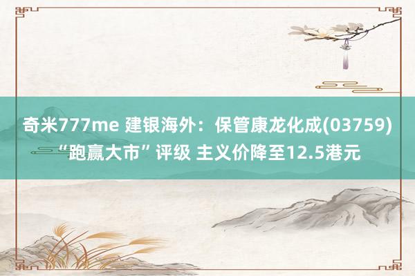 奇米777me 建银海外：保管康龙化成(03759)“跑赢大市”评级 主义价降至12.5港元