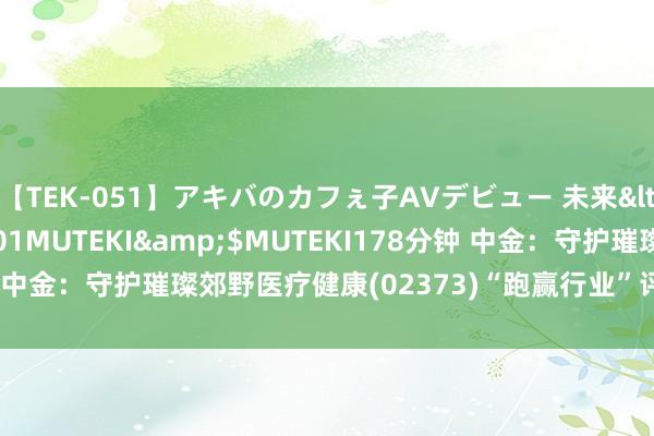 【TEK-051】アキバのカフぇ子AVデビュー 未来</a>2013-08-01MUTEKI&$MUTEKI178分钟 中金：守护璀璨郊野医疗健康(02373)“跑赢行业”评级 预备价19港元