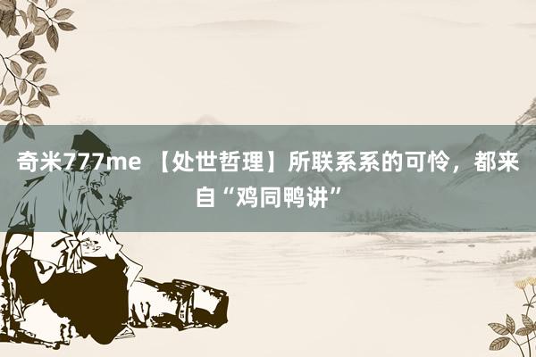 奇米777me 【处世哲理】所联系系的可怜，都来自“鸡同鸭讲”
