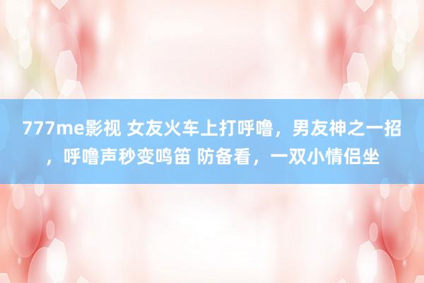 777me影视 女友火车上打呼噜，男友神之一招，呼噜声秒变鸣笛 防备看，一双小情侣坐