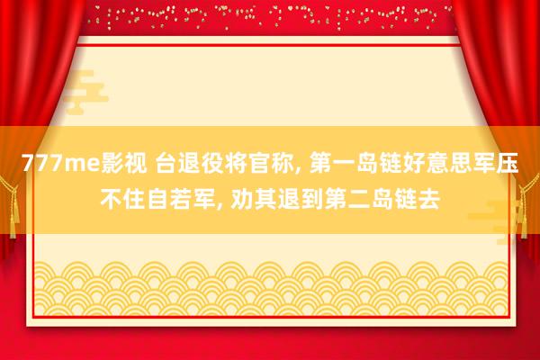 777me影视 台退役将官称， 第一岛链好意思军压不住自若军， 劝其退到第二岛链去
