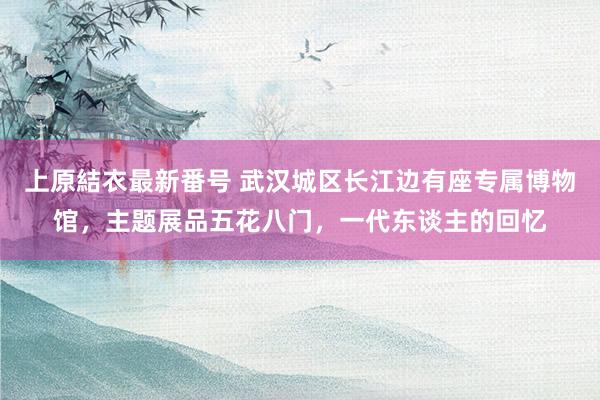 上原結衣最新番号 武汉城区长江边有座专属博物馆，主题展品五花八门，一代东谈主的回忆