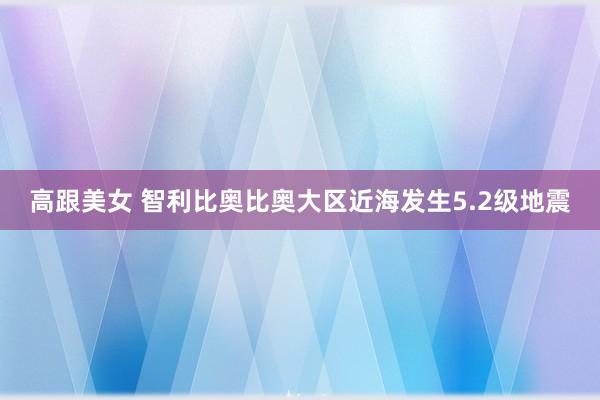 高跟美女 智利比奥比奥大区近海发生5.2级地震