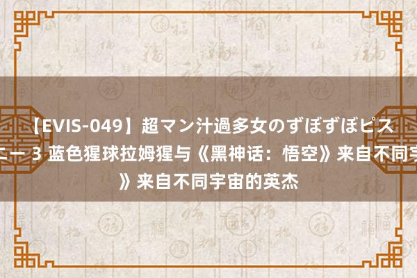 【EVIS-049】超マン汁過多女のずぼずぼピストンオナニー 3 蓝色猩球拉姆猩与《黑神话：悟空》来自不同宇宙的英杰