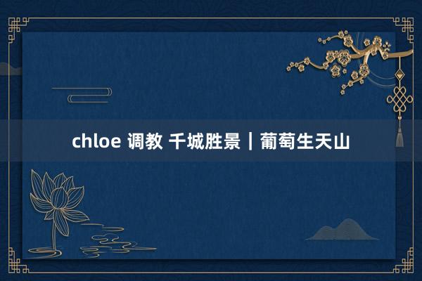 chloe 调教 千城胜景｜葡萄生天山