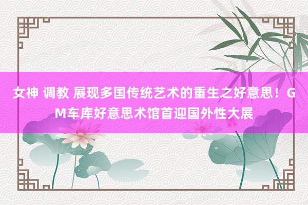 女神 调教 展现多国传统艺术的重生之好意思！GM车库好意思术馆首迎国外性大展