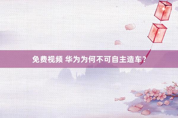 免费视频 华为为何不可自主造车？