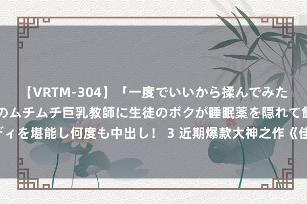 【VRTM-304】「一度でいいから揉んでみたい！」はち切れんばかりのムチムチ巨乳教師に生徒のボクが睡眠薬を隠れて飲ませて、夢の豊満ボディを堪能し何度も中出し！ 3 近期爆款大神之作《佳构小书生》，好多东说念主看过，但不一定看完！