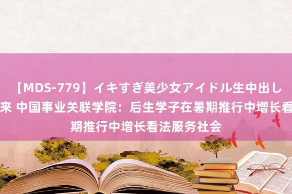 【MDS-779】イキすぎ美少女アイドル生中出し解禁SEX 未来 中国事业关联学院：后生学子在暑期推行中增长看法服务社会