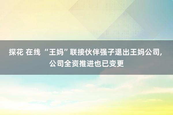 探花 在线 “王妈”联接伙伴强子退出王妈公司， 公司全资推进也已变更