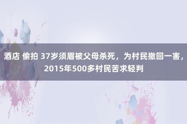 酒店 偷拍 37岁须眉被父母杀死，为村民撤回一害，2015年500多村民苦求轻判