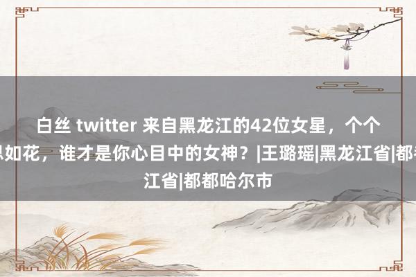 白丝 twitter 来自黑龙江的42位女星，个个貌好意思如花，谁才是你心目中的女神？|王璐瑶|黑龙江省|都都哈尔市