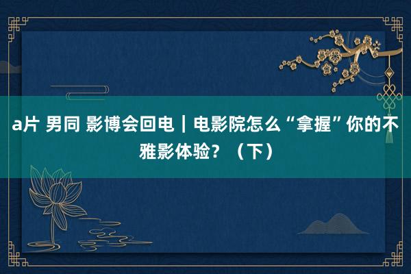 a片 男同 影博会回电｜电影院怎么“拿握”你的不雅影体验？（下）