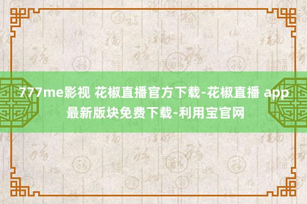 777me影视 花椒直播官方下载-花椒直播 app 最新版块免费下载-利用宝官网